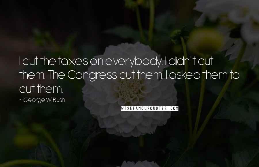 George W. Bush Quotes: I cut the taxes on everybody. I didn't cut them. The Congress cut them. I asked them to cut them.