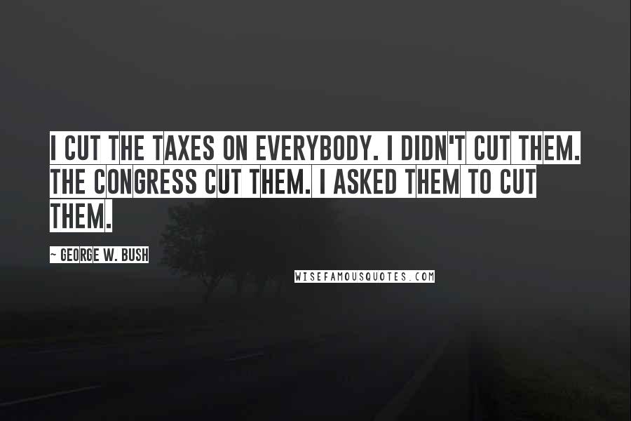 George W. Bush Quotes: I cut the taxes on everybody. I didn't cut them. The Congress cut them. I asked them to cut them.