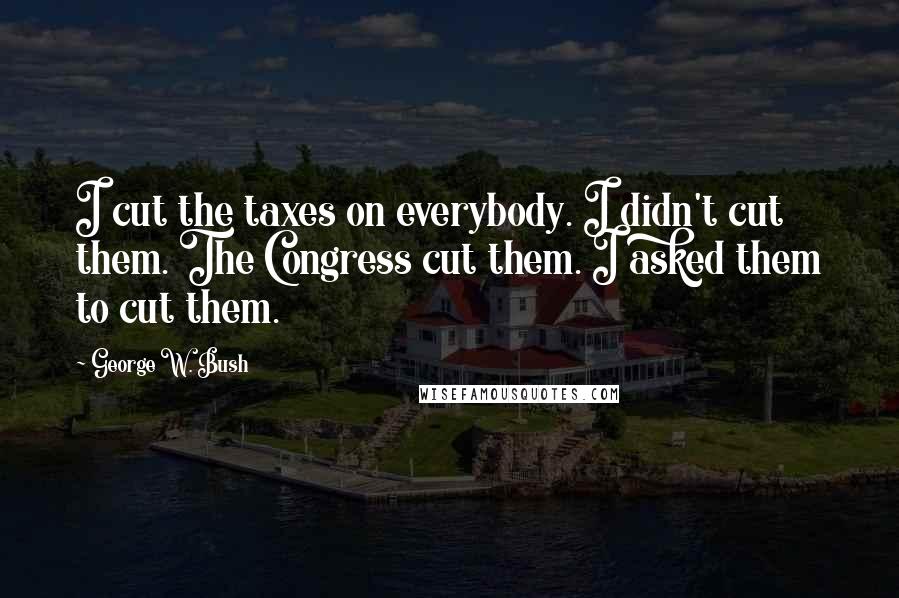 George W. Bush Quotes: I cut the taxes on everybody. I didn't cut them. The Congress cut them. I asked them to cut them.