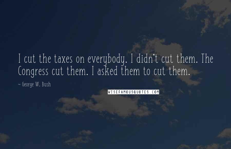 George W. Bush Quotes: I cut the taxes on everybody. I didn't cut them. The Congress cut them. I asked them to cut them.