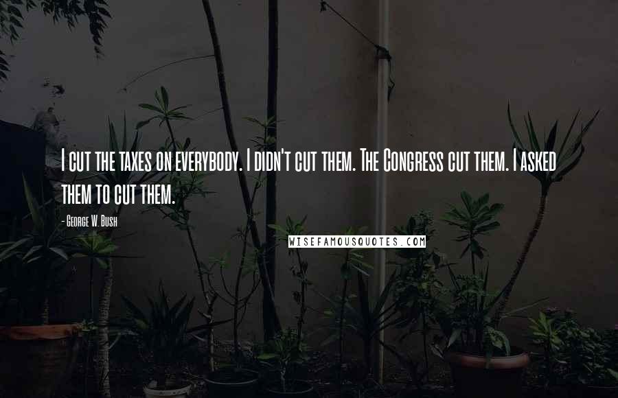 George W. Bush Quotes: I cut the taxes on everybody. I didn't cut them. The Congress cut them. I asked them to cut them.