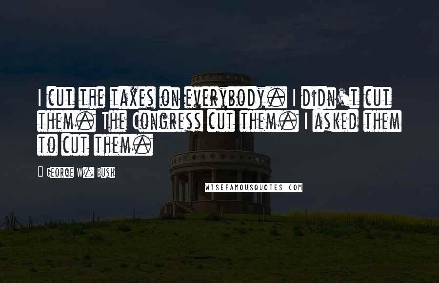 George W. Bush Quotes: I cut the taxes on everybody. I didn't cut them. The Congress cut them. I asked them to cut them.
