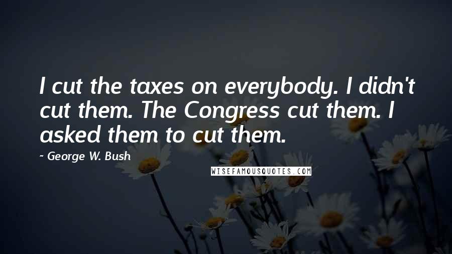 George W. Bush Quotes: I cut the taxes on everybody. I didn't cut them. The Congress cut them. I asked them to cut them.