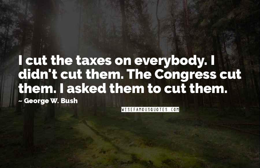 George W. Bush Quotes: I cut the taxes on everybody. I didn't cut them. The Congress cut them. I asked them to cut them.
