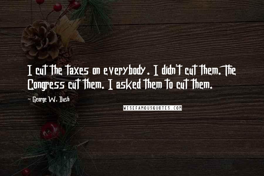 George W. Bush Quotes: I cut the taxes on everybody. I didn't cut them. The Congress cut them. I asked them to cut them.