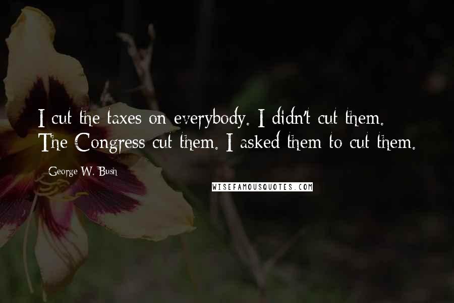 George W. Bush Quotes: I cut the taxes on everybody. I didn't cut them. The Congress cut them. I asked them to cut them.