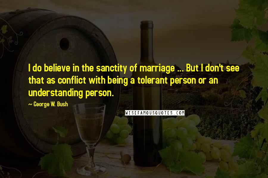 George W. Bush Quotes: I do believe in the sanctity of marriage ... But I don't see that as conflict with being a tolerant person or an understanding person.