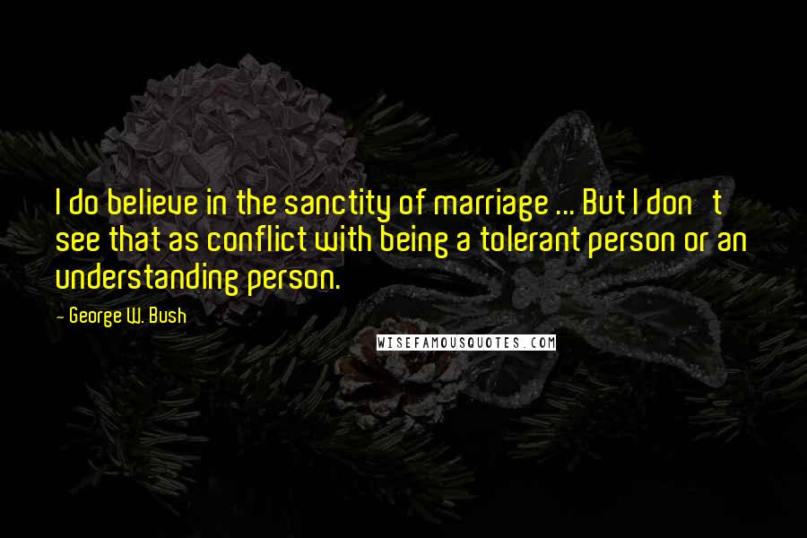 George W. Bush Quotes: I do believe in the sanctity of marriage ... But I don't see that as conflict with being a tolerant person or an understanding person.