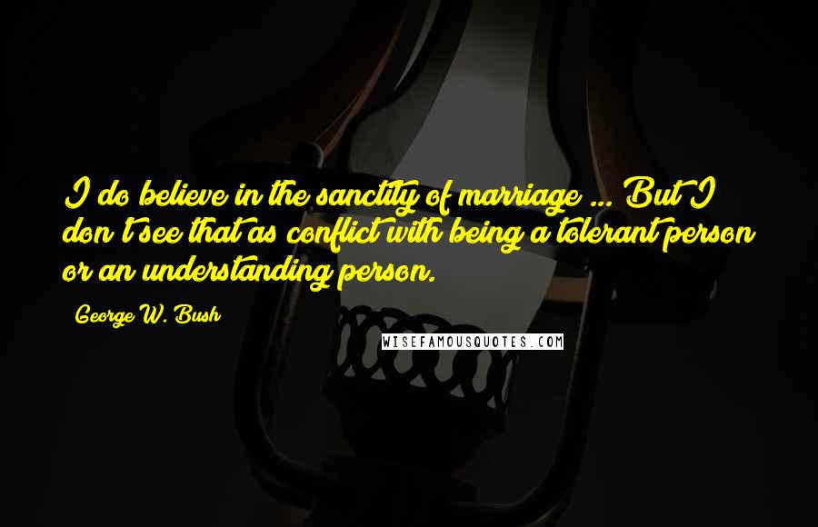 George W. Bush Quotes: I do believe in the sanctity of marriage ... But I don't see that as conflict with being a tolerant person or an understanding person.