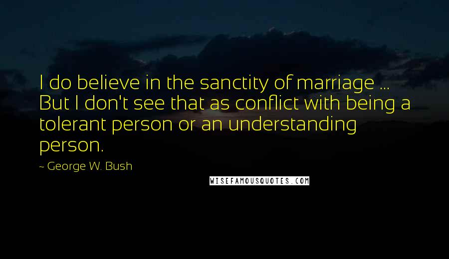 George W. Bush Quotes: I do believe in the sanctity of marriage ... But I don't see that as conflict with being a tolerant person or an understanding person.
