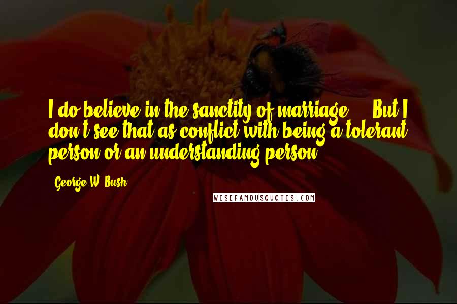George W. Bush Quotes: I do believe in the sanctity of marriage ... But I don't see that as conflict with being a tolerant person or an understanding person.