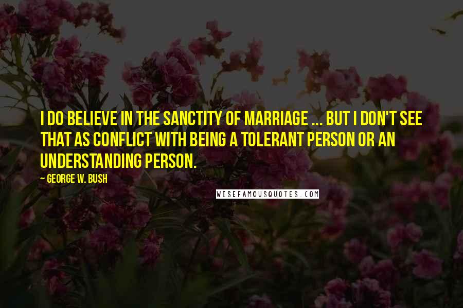 George W. Bush Quotes: I do believe in the sanctity of marriage ... But I don't see that as conflict with being a tolerant person or an understanding person.