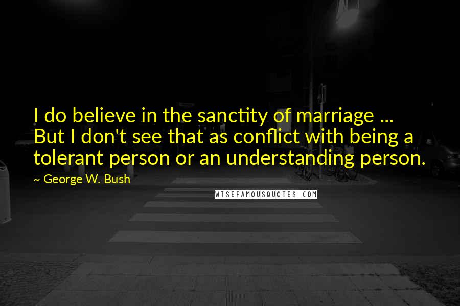 George W. Bush Quotes: I do believe in the sanctity of marriage ... But I don't see that as conflict with being a tolerant person or an understanding person.
