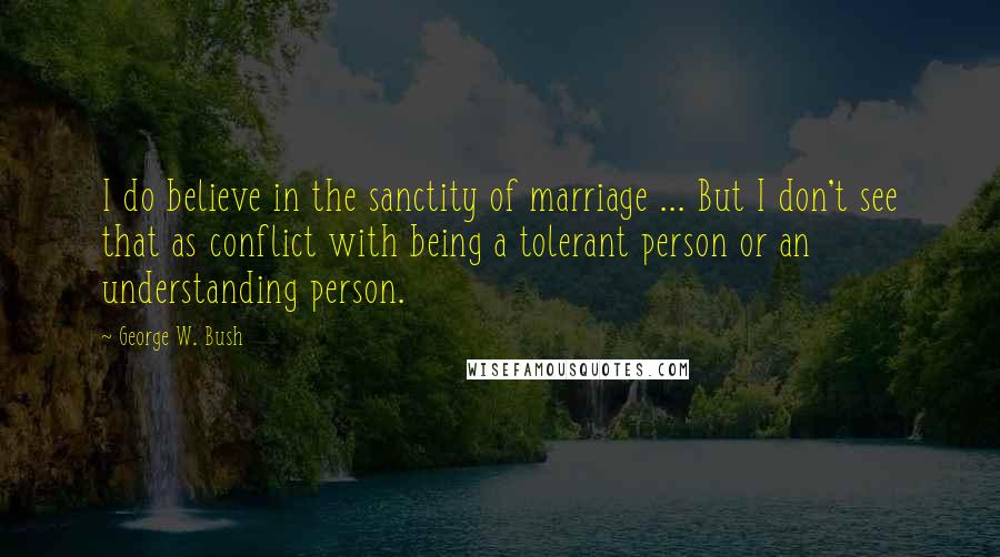 George W. Bush Quotes: I do believe in the sanctity of marriage ... But I don't see that as conflict with being a tolerant person or an understanding person.