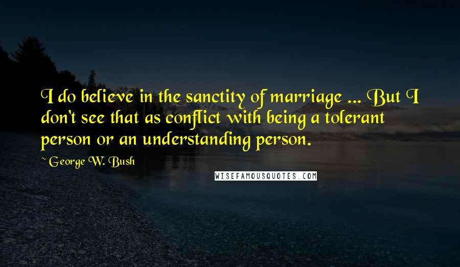 George W. Bush Quotes: I do believe in the sanctity of marriage ... But I don't see that as conflict with being a tolerant person or an understanding person.