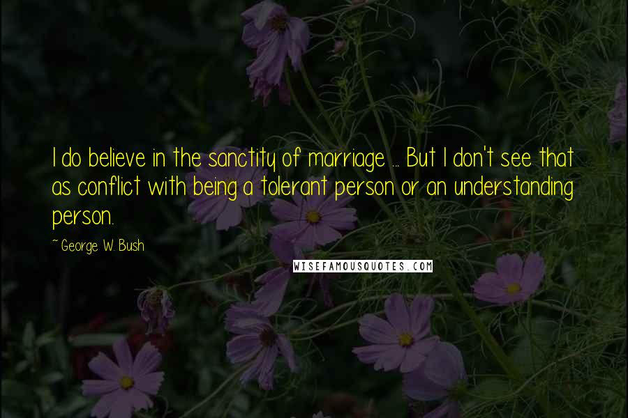 George W. Bush Quotes: I do believe in the sanctity of marriage ... But I don't see that as conflict with being a tolerant person or an understanding person.