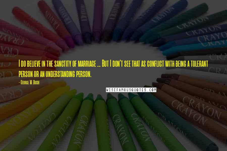 George W. Bush Quotes: I do believe in the sanctity of marriage ... But I don't see that as conflict with being a tolerant person or an understanding person.