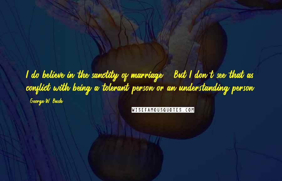 George W. Bush Quotes: I do believe in the sanctity of marriage ... But I don't see that as conflict with being a tolerant person or an understanding person.