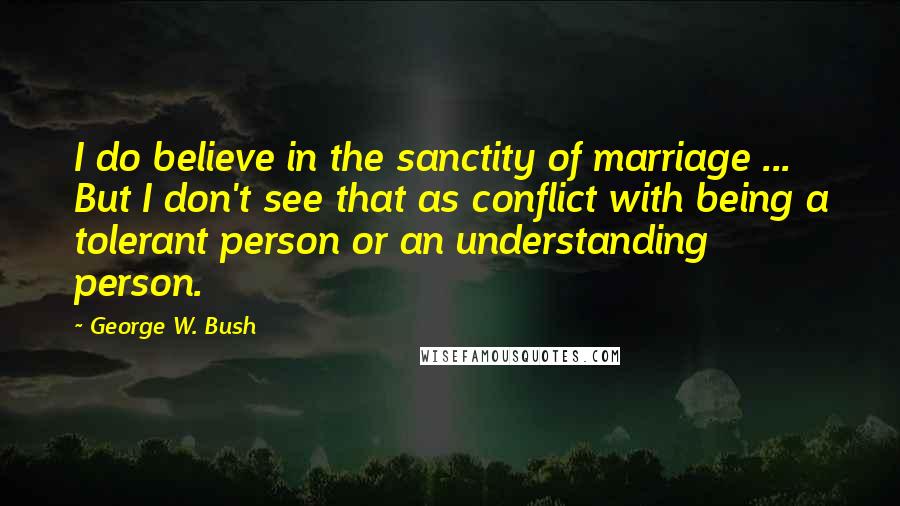 George W. Bush Quotes: I do believe in the sanctity of marriage ... But I don't see that as conflict with being a tolerant person or an understanding person.
