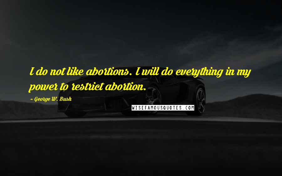 George W. Bush Quotes: I do not like abortions. I will do everything in my power to restrict abortion.