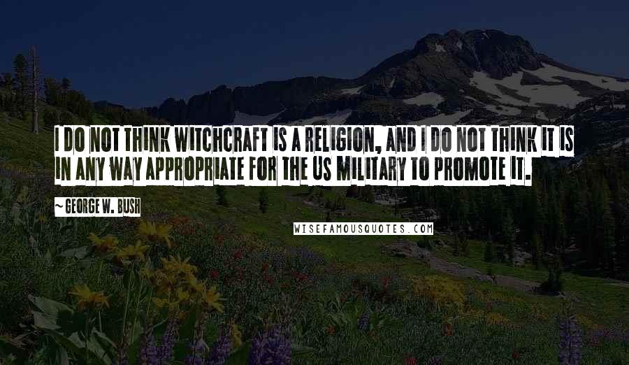 George W. Bush Quotes: I do not think witchcraft is a religion, and I do not think it is in any way appropriate for the US military to promote it.
