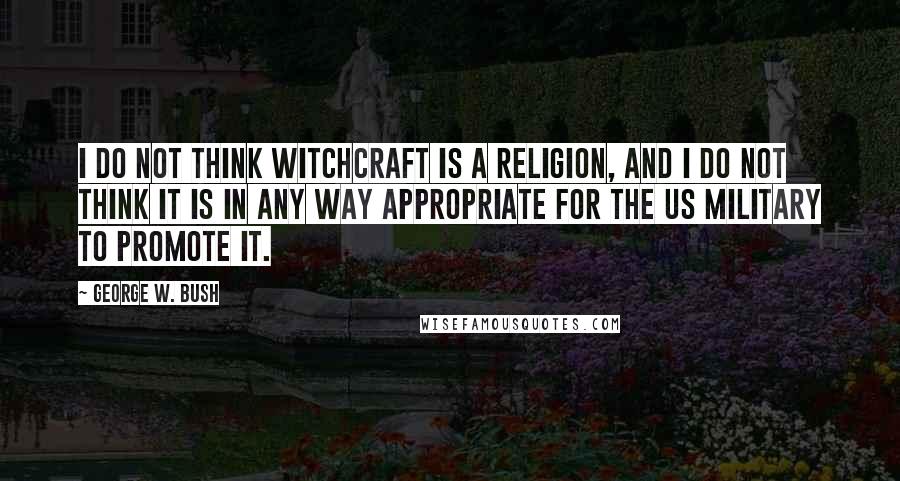 George W. Bush Quotes: I do not think witchcraft is a religion, and I do not think it is in any way appropriate for the US military to promote it.