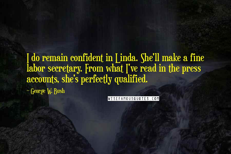 George W. Bush Quotes: I do remain confident in Linda. She'll make a fine labor secretary. From what I've read in the press accounts, she's perfectly qualified.