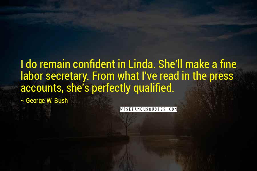 George W. Bush Quotes: I do remain confident in Linda. She'll make a fine labor secretary. From what I've read in the press accounts, she's perfectly qualified.