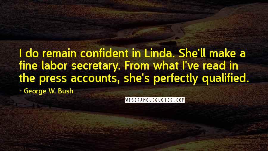 George W. Bush Quotes: I do remain confident in Linda. She'll make a fine labor secretary. From what I've read in the press accounts, she's perfectly qualified.