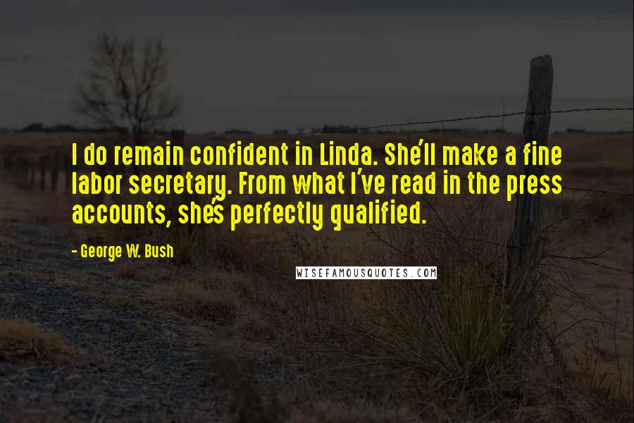 George W. Bush Quotes: I do remain confident in Linda. She'll make a fine labor secretary. From what I've read in the press accounts, she's perfectly qualified.