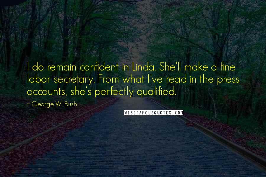 George W. Bush Quotes: I do remain confident in Linda. She'll make a fine labor secretary. From what I've read in the press accounts, she's perfectly qualified.