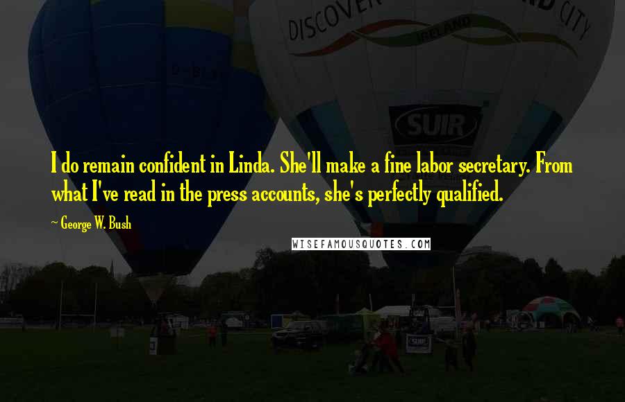 George W. Bush Quotes: I do remain confident in Linda. She'll make a fine labor secretary. From what I've read in the press accounts, she's perfectly qualified.