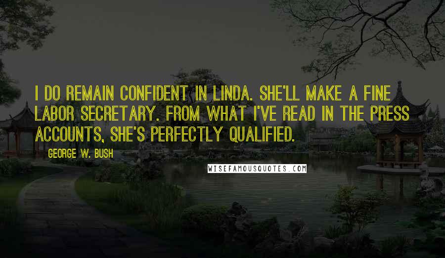 George W. Bush Quotes: I do remain confident in Linda. She'll make a fine labor secretary. From what I've read in the press accounts, she's perfectly qualified.