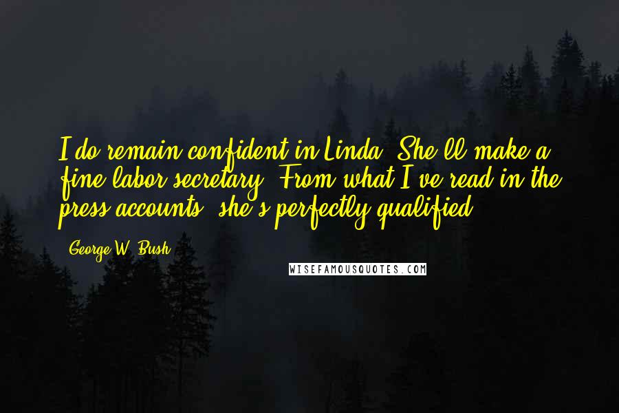 George W. Bush Quotes: I do remain confident in Linda. She'll make a fine labor secretary. From what I've read in the press accounts, she's perfectly qualified.