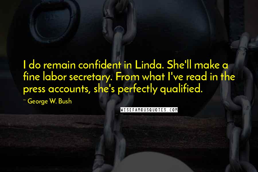George W. Bush Quotes: I do remain confident in Linda. She'll make a fine labor secretary. From what I've read in the press accounts, she's perfectly qualified.