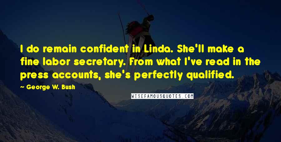 George W. Bush Quotes: I do remain confident in Linda. She'll make a fine labor secretary. From what I've read in the press accounts, she's perfectly qualified.