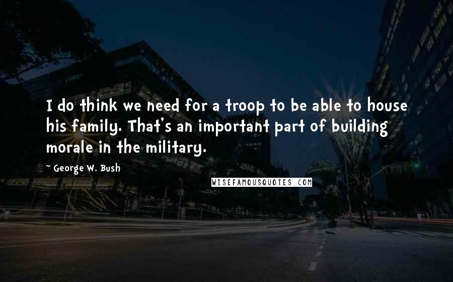 George W. Bush Quotes: I do think we need for a troop to be able to house his family. That's an important part of building morale in the military.