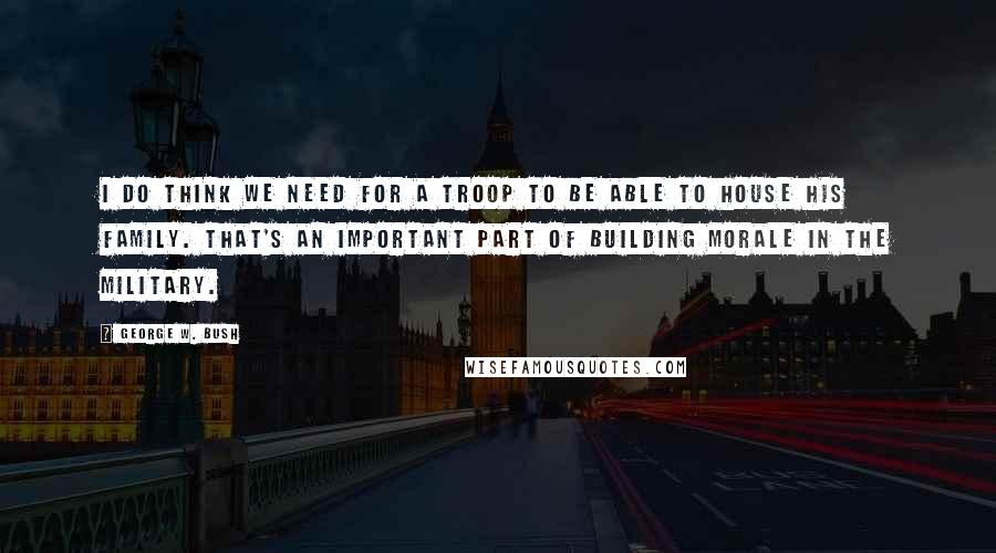 George W. Bush Quotes: I do think we need for a troop to be able to house his family. That's an important part of building morale in the military.