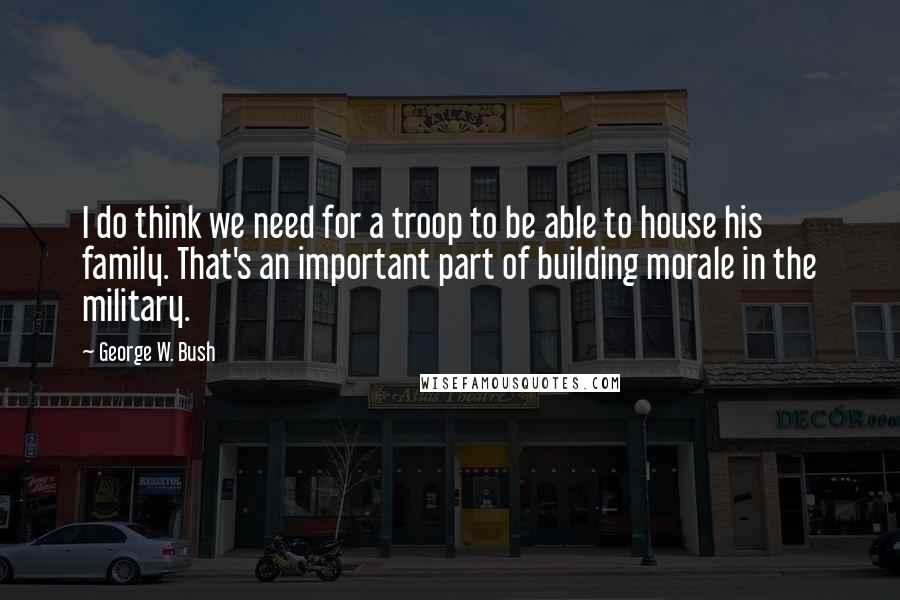 George W. Bush Quotes: I do think we need for a troop to be able to house his family. That's an important part of building morale in the military.