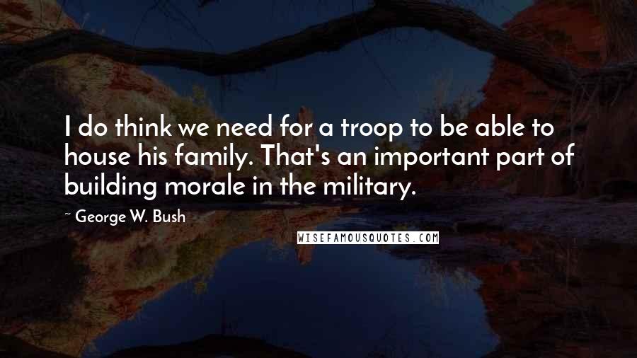 George W. Bush Quotes: I do think we need for a troop to be able to house his family. That's an important part of building morale in the military.