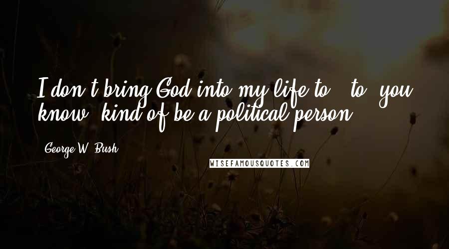 George W. Bush Quotes: I don't bring God into my life to - to, you know, kind of be a political person.