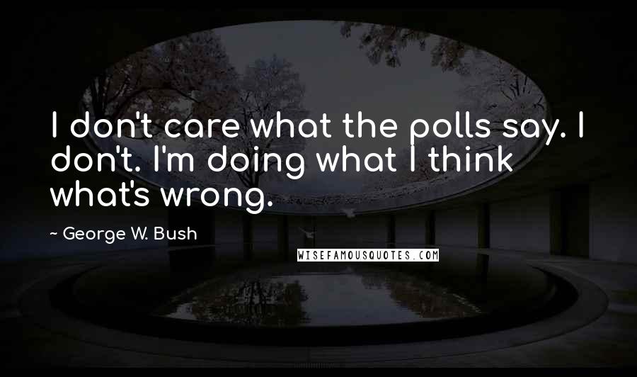 George W. Bush Quotes: I don't care what the polls say. I don't. I'm doing what I think what's wrong.