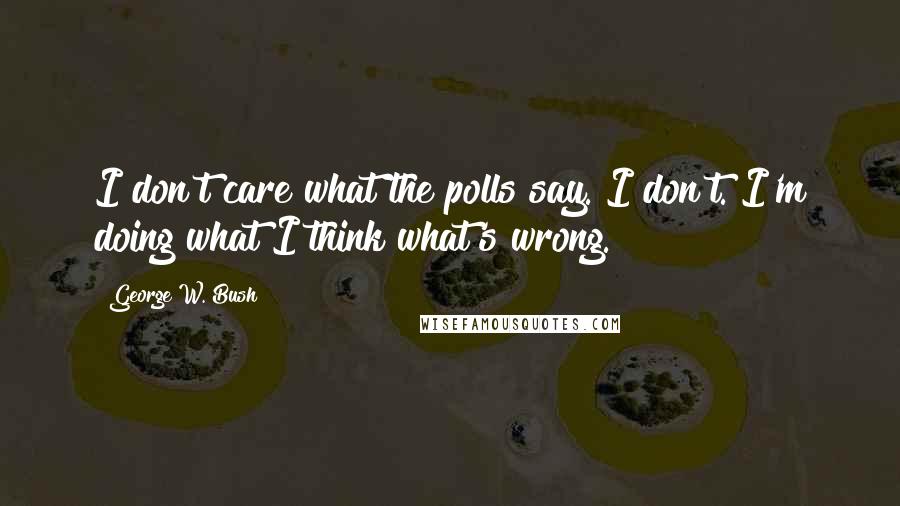 George W. Bush Quotes: I don't care what the polls say. I don't. I'm doing what I think what's wrong.