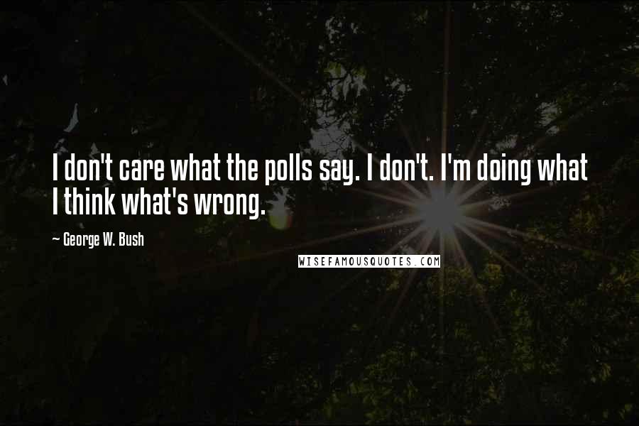 George W. Bush Quotes: I don't care what the polls say. I don't. I'm doing what I think what's wrong.