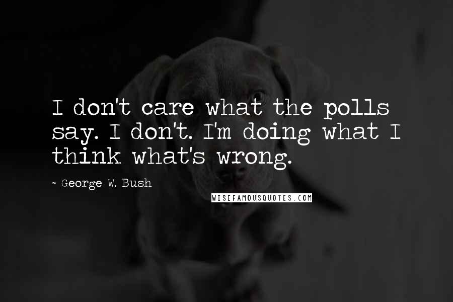 George W. Bush Quotes: I don't care what the polls say. I don't. I'm doing what I think what's wrong.