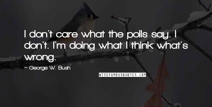 George W. Bush Quotes: I don't care what the polls say. I don't. I'm doing what I think what's wrong.