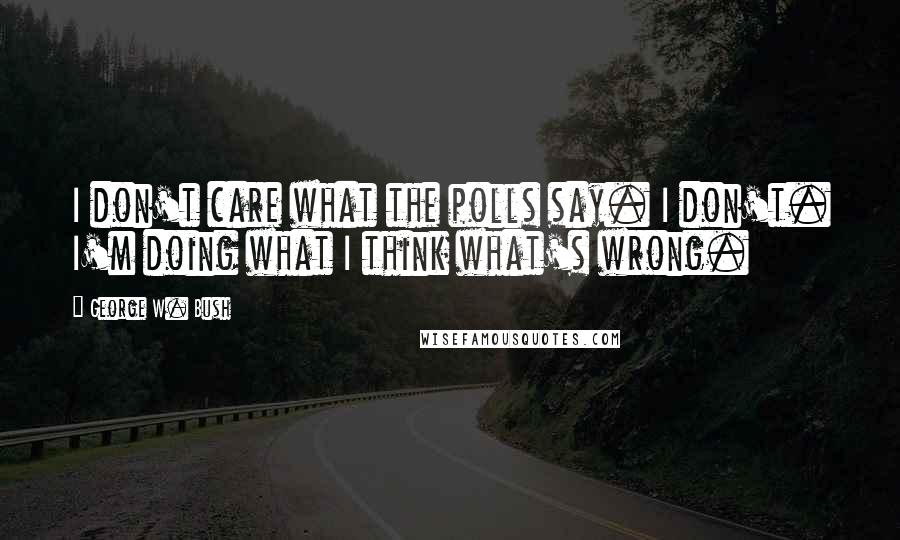 George W. Bush Quotes: I don't care what the polls say. I don't. I'm doing what I think what's wrong.