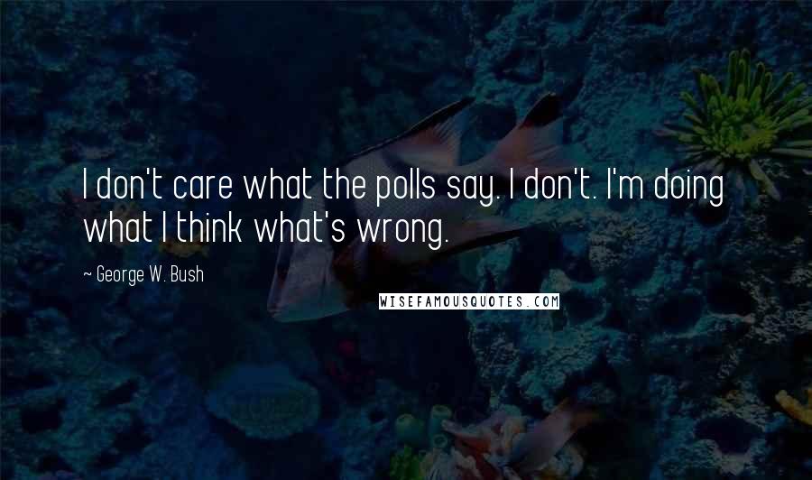 George W. Bush Quotes: I don't care what the polls say. I don't. I'm doing what I think what's wrong.