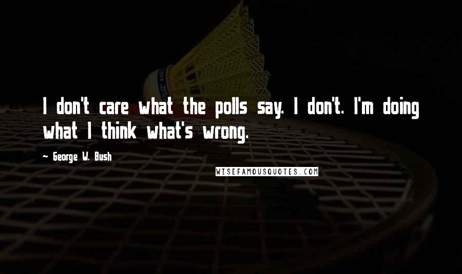 George W. Bush Quotes: I don't care what the polls say. I don't. I'm doing what I think what's wrong.