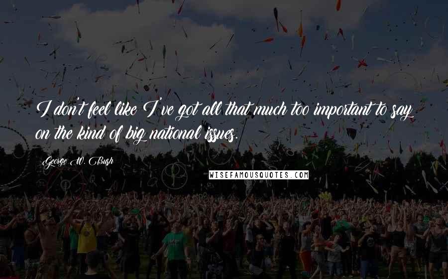 George W. Bush Quotes: I don't feel like I've got all that much too important to say on the kind of big national issues.